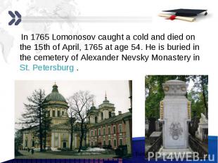 In 1765 Lomonosov caught a cold and died on the 15th of April, 1765 at age 54. H