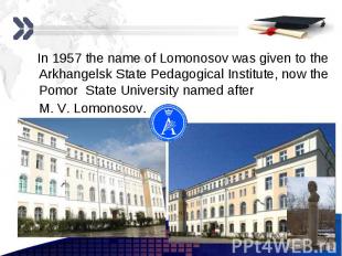 In 1957 the name of Lomonosov was given to the Arkhangelsk State Pedagogical Ins