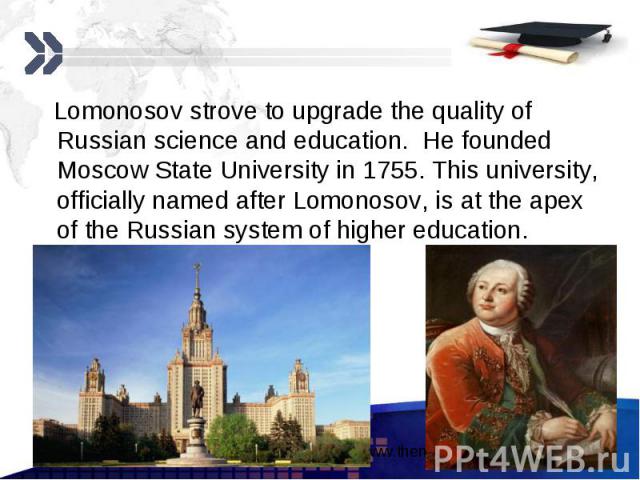 Lomonosov strove to upgrade the quality of Russian science and education. He founded Moscow State University in 1755. This university, officially named after Lomonosov, is at the apex of the Russian system of higher education. Lomonosov strove to up…