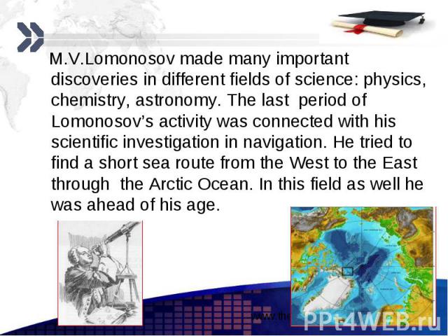 M.V.Lomonosov made many important discoveries in different fields of science: physics, chemistry, astronomy. The last period of Lomonosov’s activity was connected with his scientific investigation in navigation. He tried to find a short sea route fr…