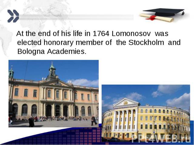 At the end of his life in 1764 Lomonosov was elected honorary member of the Stockholm and Bologna Academies. At the end of his life in 1764 Lomonosov was elected honorary member of the Stockholm and Bologna Academies.