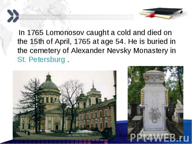 In 1765 Lomonosov caught a cold and died on the 15th of April, 1765 at age 54. He is buried in the cemetery of Alexander Nevsky Monastery in St. Petersburg . In 1765 Lomonosov caught a cold and died on the 15th of April, 1765 at age 54. He is buried…