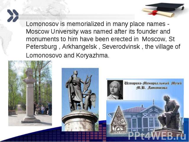 Lomonosov is memorialized in many place names - Moscow University was named after its founder and monuments to him have been erected in Moscow, St Petersburg , Arkhangelsk , Severodvinsk , the village of Lomonosovo and Koryazhma. Lomonosov is memori…