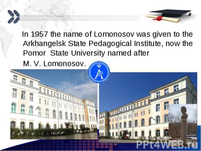 In 1957 the name of Lomonosov was given to the Arkhangelsk State Pedagogical Institute, now the Pomor State University named after M. V. Lomonosov. In 1957 the name of Lomonosov was given to the Arkhangelsk State Pedagogical Institute…