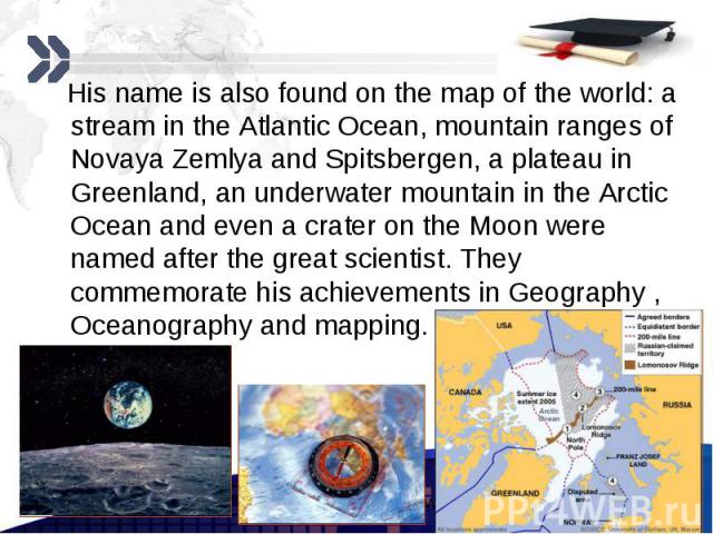 His name is also found on the map of the world: a stream in the Atlantic Ocean, mountain ranges of Novaya Zemlya and Spitsbergen, a plateau in Greenland, an underwater mountain in the Arctic Ocean and even a crater on the Moon were named after the g…