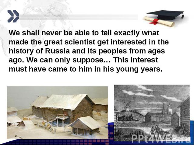 We shall never be able to tell exactly what made the great scientist get interested in the history of Russia and its peoples from ages ago. We can only suppose… This interest must have came to him in his young years.