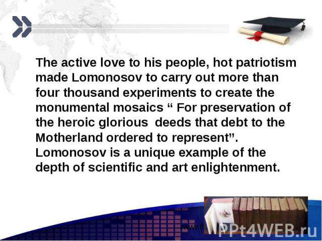 The active love to his people, hot patriotism made Lomonosov to carry out more than four thousand experiments to create the monumental mosaics “ For preservation of the heroic glorious deeds that debt to the Motherland ordered to represent”. Lomonos…