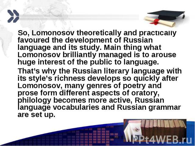 So, Lomonosov theoretically and practically favoured the development of Russian language and its study. Main thing what Lomonosov brilliantly managed is to arouse huge interest of the public to language. So, Lomonosov theoretically and practically f…