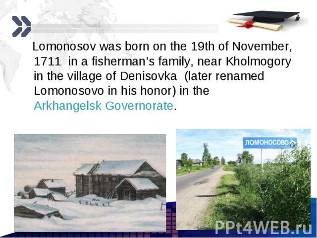 Lomonosov was born on the 19th of November, 1711 in a fisherman’s family, near Kholmogory in the village of Denisovka (later renamed Lomonosovo in his honor) in the Arkhangelsk Governorate. Lomonosov was born on the 19th of November, 1711 in a fishe…