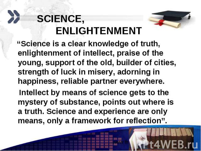 SCIENCE, ENLIGHTENMENT “Science is a clear knowledge of truth, enlightenment of intellect, praise of the young, support of the old, builder of cities, strength of luck in misery, adorning in happiness, reliable partner everywhere. Intellect by means…