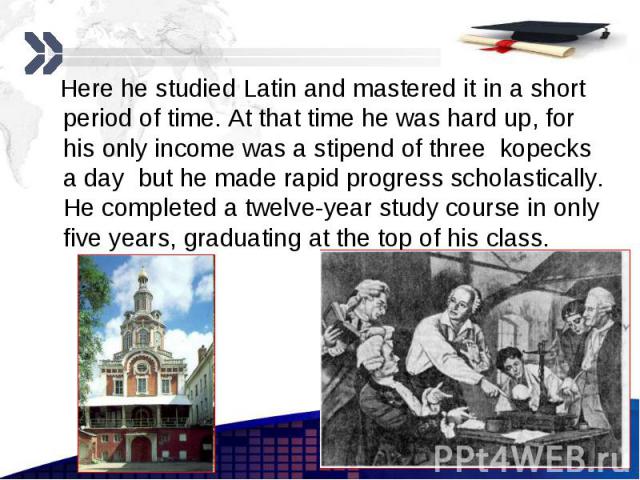 Here he studied Latin and mastered it in a short period of time. At that time he was hard up, for his only income was a stipend of three kopecks a day but he made rapid progress scholastically. He completed a twelve-year study course in only five ye…