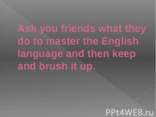 Ask you friends what they do to master the English language and then keep and br