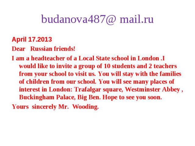 April 17.2013 April 17.2013 Dear Russian friends! I am a headteacher of a Local State school in London .I would like to invite a group of 10 students and 2 teachers from your school to visit us. You will stay with the families of children from our s…