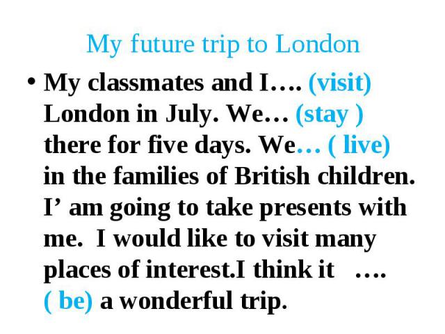 My classmates and I…. (visit) London in July. We… (stay )there for five days. We… ( live) in the families of British children. I’ am going to take presents with me. I would like to visit many places of interest.I think it …. ( be) a wonderful trip. …