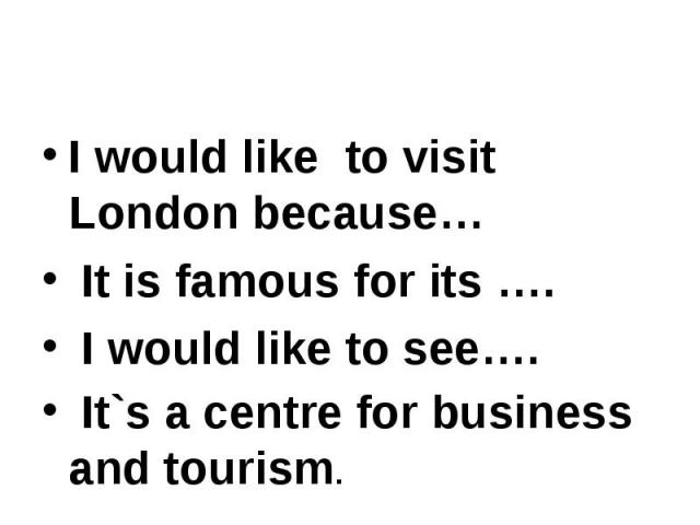 I would like to visit London because… I would like to visit London because… It is famous for its …. I would like to see…. It`s a centre for business and tourism.