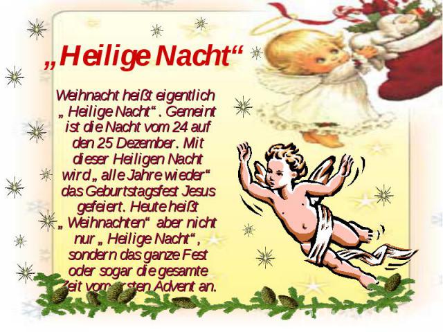 „Heilige Nacht“ Weihnacht heißt eigentlich „Heilige Nacht“. Gemeint ist die Nacht vom 24 auf den 25 Dezember. Mit dieser Heiligen Nacht wird „alle Jahre wieder“ das Geburtstagsfest Jesus gefeiert. Heute heißt „Weihnachten“ aber nicht nur „Heilige Na…