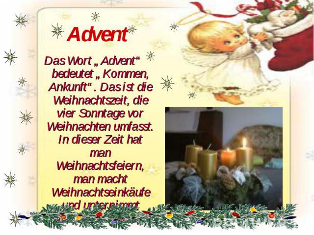 Advent Das Wort „Advent“ bedeutet „Kommen, Ankunft“. Das ist die Weihnachtszeit, die vier Sonntage vor Weihnachten umfasst. In dieser Zeit hat man Weihnachtsfeiern, man macht Weihnachtseinkäufe und unternimmt Weihnachtsreisen.