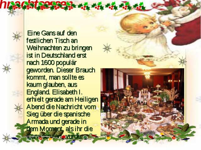 Weihnachtsessen Eine Gans auf den festlichen Tisch an Weihnachten zu bringen ist in Deutschland erst nach 1600 populär geworden. Dieser Brauch kommt, man sollte es kaum glauben, aus England. Elisabeth I. erhielt gerade am Heiligen Abend die Nachrich…