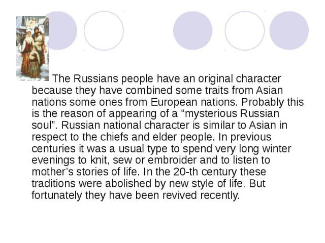 The Russians people have an original character because they have combined some traits from Asian nations some ones from European nations. Probably this is the reason of appearing of a “mysterious Russian soul”. Russian national character is similar …