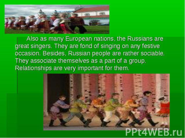 Also as many European nations, the Russians are great singers. They are fond of singing on any festive occasion. Besides, Russian people are rather sociable. They associate themselves as a part of a group. Relationships are very important for them. …
