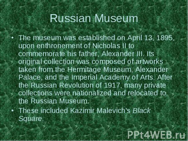 Russian Museum The museum was established on April 13, 1895, upon enthronement of Nicholas II to commemorate his father, Alexander III. Its original collection was composed of artworks taken from the Hermitage Museum, Alexander Palace, and the Imper…
