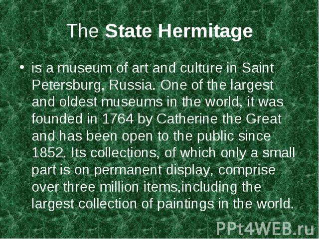 The State Hermitage is a museum of art and culture in Saint Petersburg, Russia. One of the largest and oldest museums in the world, it was founded in 1764 by Catherine the Great and has been open to the public since 1852. Its collections, of which o…