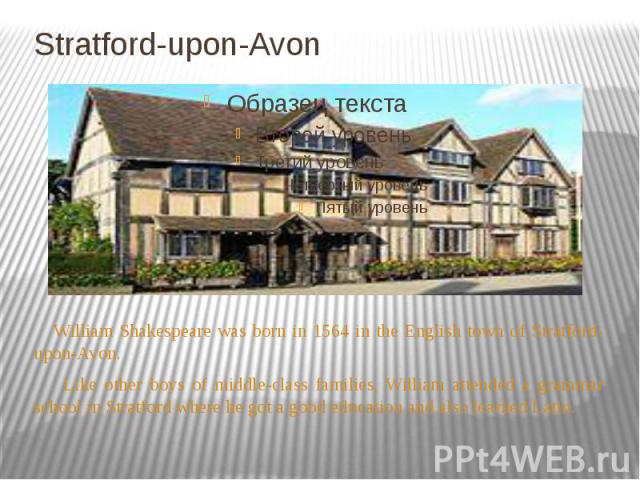 Stratford-upon-Avon William Shakespeare was born in 1564 in the English town of Stratford-upon-Avon. Like other boys of middle-class families, William attended a grammar school in Stratford where he got a good education and also learned Latin.