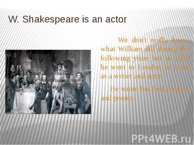 W. Shakespeare is an actor We don't really know what William did during the following years but in 1592 he went to London to work as a writer and actor. He wrote his first sonnets and poems.