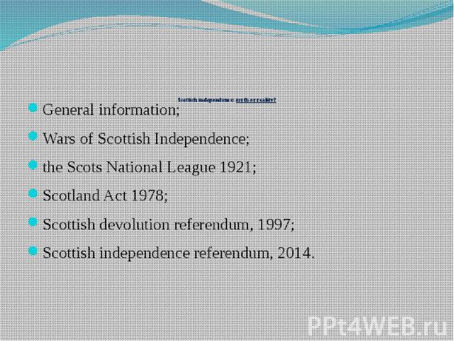 Scottish independence: myth or reality? General information; Wars of Scottish Independence; the Scots National League 1921; Scotland Act 1978; Scottish devolution referendum, 1997; Scottish independence referendum, 2014.