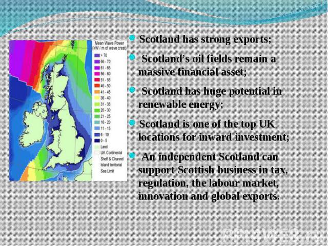 Scotland has strong exports; Scotland has strong exports; Scotland’s oil fields remain a massive financial asset; Scotland has huge potential in renewable energy; Scotland is one of the top UK locations for inward investment; An independent Scotland…