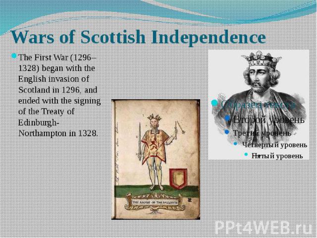 Wars of Scottish Independence The First War (1296–1328) began with the English invasion of Scotland in 1296, and ended with the signing of the Treaty of Edinburgh-Northampton in 1328.