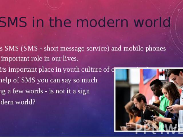 SMS in the modern world Nowadays SMS (SMS - short message service) and mobile phones play very important role in our lives. SMS has its important place in youth culture of communication. With the help of SMS you can say so much while using a few wor…