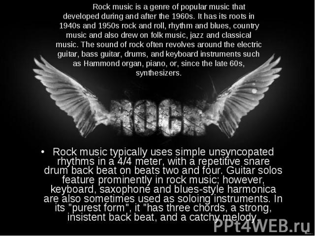 Rock music typically uses simple unsyncopated rhythms in a 4/4 meter, with a repetitive snare drum back beat on beats two and four. Guitar solos feature prominently in rock music; however, keyboard, saxophone and blues-style harmonica are also somet…