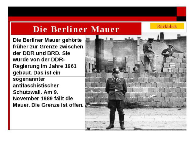 Die Berliner Mauer gehörte früher zur Grenze zwischen der DDR und BRD. Sie wurde von der DDR-Regierung im Jahre 1961 gebaut. Das ist ein sogenannter antifaschistischer Schutzwall. Am 9. November 1989 fällt die Mauer. Die Grenze ist offen.