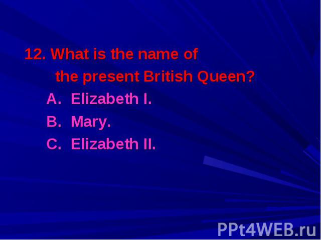 12. What is the name of 12. What is the name of the present British Queen? A. Elizabeth I. B. Mary. C. Elizabeth II.