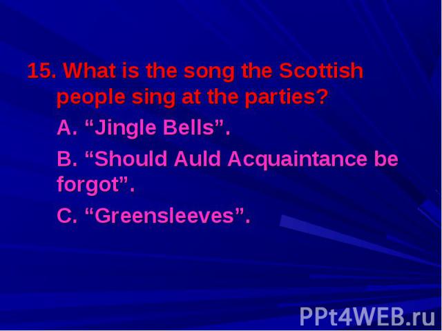 15. What is the song the Scottish people sing at the parties? 15. What is the song the Scottish people sing at the parties? A. “Jingle Bells”. B. “Should Auld Acquaintance be forgot”. C. “Greensleeves”.