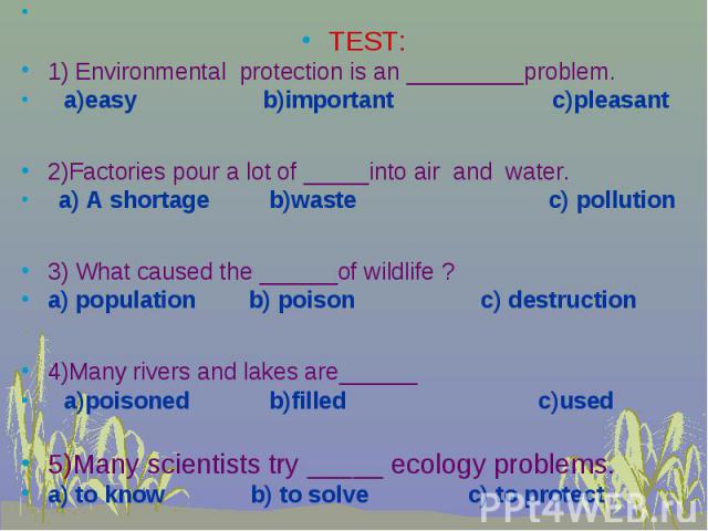 TEST: 1) Environmental protection is an _________problem. a)easy b)important c)pleasant 2)Factories pour a lot of _____into air and water. a) A shortage b)waste c) pollution 3) What caused the ______of wildlife ? a) population b) poison c) destructi…