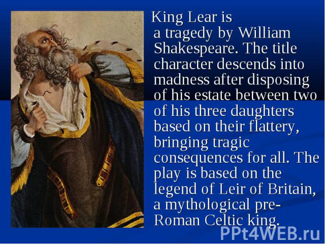 King Lear is a tragedy by William Shakespeare. The title character descends into madness after disposing of his estate between two of his three daughters based on their flattery, bringing tragic consequences for all. The pla…