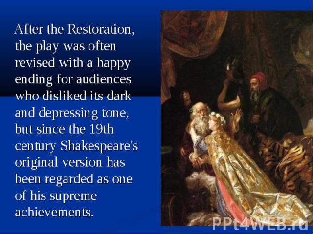 After the Restoration, the play was often revised with a happy ending for audiences who disliked its dark and depressing tone, but since the 19th century Shakespeare's original version has been regarded as one of his supreme achievements. After the …
