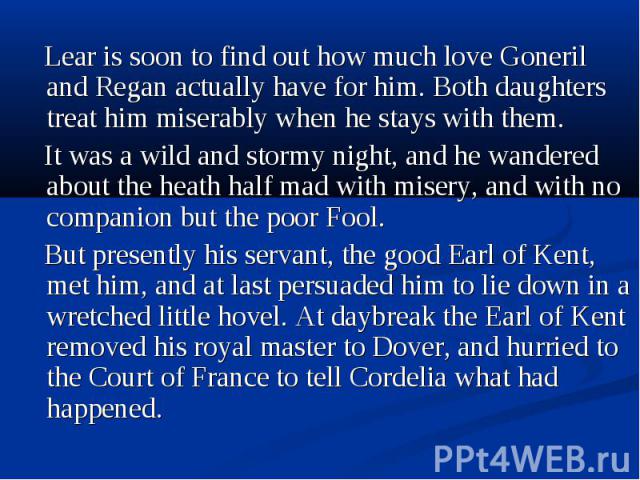 Lear is soon to find out how much love Goneril and Regan actually have for him. Both daughters treat him miserably when he stays with them. Lear is soon to find out how much love Goneril and Regan actually have for him. Both daughters treat him mise…