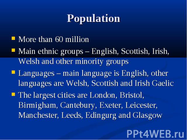 More than 60 million More than 60 million Main ethnic groups – English, Scottish, Irish, Welsh and other minority groups Languages – main language is English, other languages are Welsh, Scottish and Irish Gaelic The largest cities are London, Bristo…