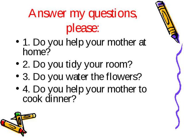 1. Do you help your mother at home? 1. Do you help your mother at home? 2. Do you tidy your room? 3. Do you water the flowers? 4. Do you help your mother to cook dinner?