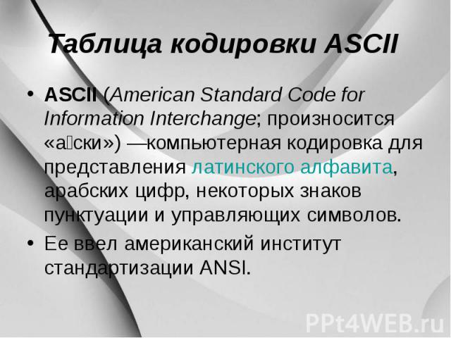 Таблица кодировки ASCII ASCII (American Standard Code for Information Interchange; произносится «а ски») —компьютерная кодировка для представления латинского алфавита, арабских цифр, некоторых знаков пунктуации и управляющих символов. Ее ввел америк…