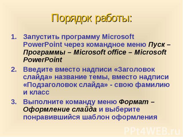 Порядок работы: Запустить программу Microsoft PowerPoint через командное меню Пуск – Программы – Microsoft office – Microsoft PowerPoint Введите вместо надписи «Заголовок слайда» название темы, вместо надписи «Подзаголовок слайда» - свою фамилию и к…
