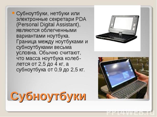 Субноутбуки, нетбуки или электронные секретари PDA (Personal Digital Assistant), являются облегченными вариантами ноутбука. Граница между ноутбуками и субноутбуками весьма условна. Обычно считают, что масса ноутбука колеб­лется от 2,5 до 4 кг, а…