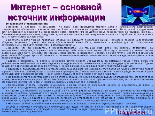 10 заповедей этикета Интернета 10 заповедей этикета Интернета 1.Помните о человеке! Не забывайте, что даже через посредство мертвой Сети и напичканного электроникой компьютера вы общаетесь с живым человеком. А часто - со многими людьми одновременно.…