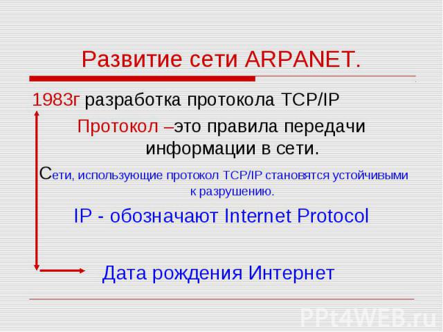 1983г разработка протокола TCP/IP 1983г разработка протокола TCP/IP Протокол –это правила передачи информации в сети. Сети, использующие протокол TCP/IP становятся устойчивыми к разрушению. IP - обозначают Internet Protocol Дата рождения Интернет