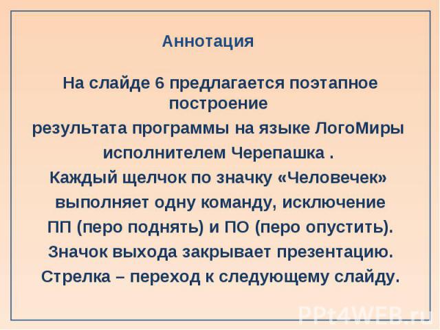 На слайде 6 предлагается поэтапное построение На слайде 6 предлагается поэтапное построение результата программы на языке ЛогоМиры исполнителем Черепашка . Каждый щелчок по значку «Человечек» выполняет одну команду, исключение ПП (перо поднять) и ПО…