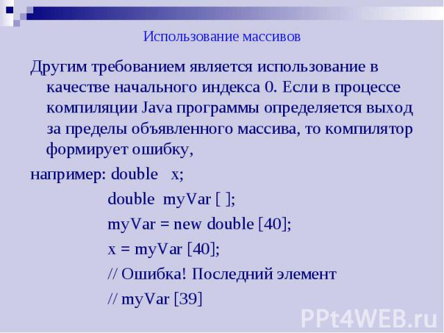 Использование массивов Другим требованием является использование в качестве начального индекса 0. Если в процессе компиляции Java программы определяется выход за пределы объявленного массива, то компилятор формирует ошибку, например: double х; doubl…