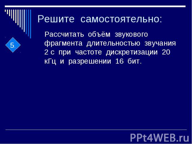 Решите самостоятельно: Рассчитать объём звукового фрагмента длительностью звучания 2 с при частоте дискретизации 20 кГц и разрешении 16 бит.